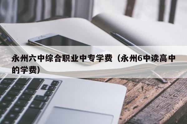 永州六中綜合職業(yè)中專學(xué)費（永州6中讀高中的學(xué)費）