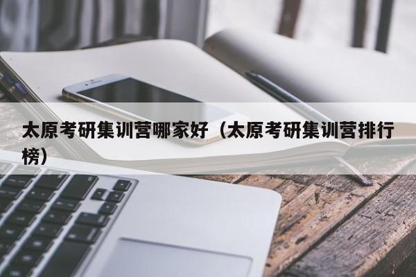 太原考研集訓營哪家好（太原考研集訓營排行榜）