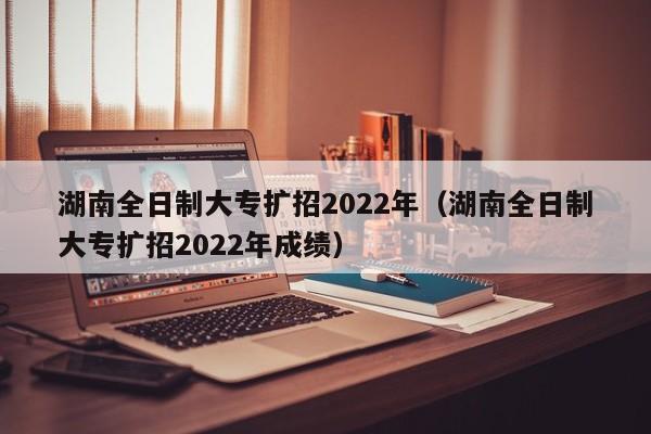 湖南全日制大專擴(kuò)招2022年（湖南全日制大專擴(kuò)招2022年成績）