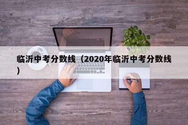 臨沂中考分?jǐn)?shù)線（2020年臨沂中考分?jǐn)?shù)線）