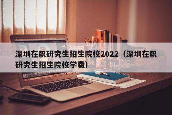 深圳在職研究生招生院校2022（深圳在職研究生招生院校學(xué)費(fèi)）圖3