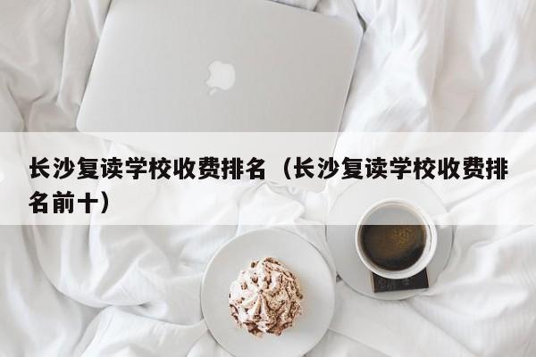 長(zhǎng)沙復(fù)讀學(xué)校收費(fèi)排名（長(zhǎng)沙復(fù)讀學(xué)校收費(fèi)排名前十）