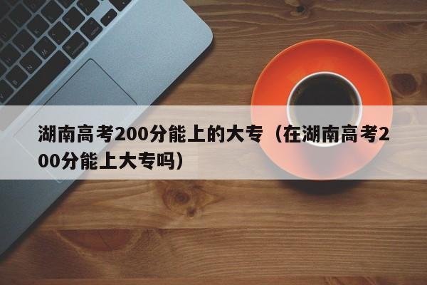 湖南高考200分能上的大專(zhuān)（在湖南高考200分能上大專(zhuān)嗎）