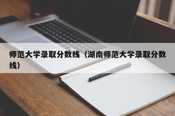 師范大學(xué)錄取分?jǐn)?shù)線（湖南師范大學(xué)錄取分?jǐn)?shù)線）