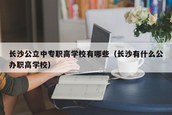 長沙公立中專職高學(xué)校有哪些（長沙有什么公辦職高學(xué)校）